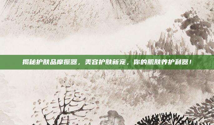 揭秘护肤品摩擦器,美容护肤新宠,你的肌肤养护利器!