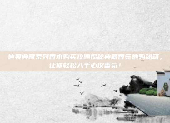 迪奥典藏系列香水购买攻略揭秘典藏香氛选购秘籍，让你轻松入手心仪香氛！