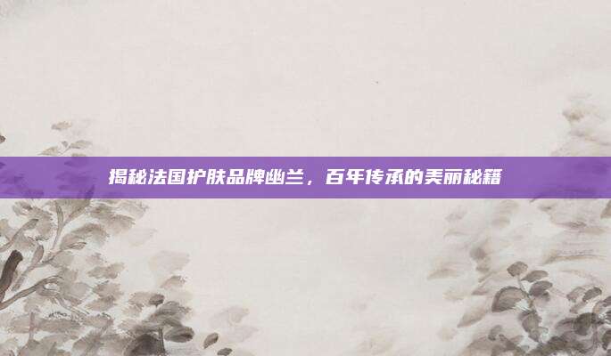 揭秘法国护肤品牌幽兰，百年传承的美丽秘籍