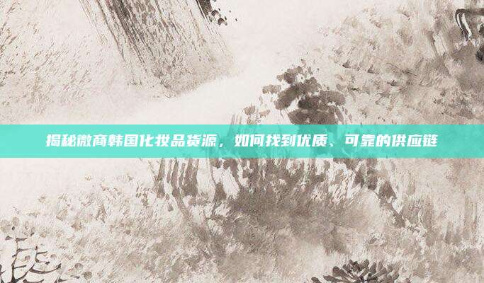 揭秘微商韩国化妆品货源,如何找到优质、可靠的供应链