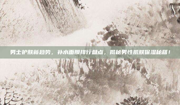 男士护肤新趋势,补水面膜排行盘点,揭秘男性肌肤保湿秘籍!