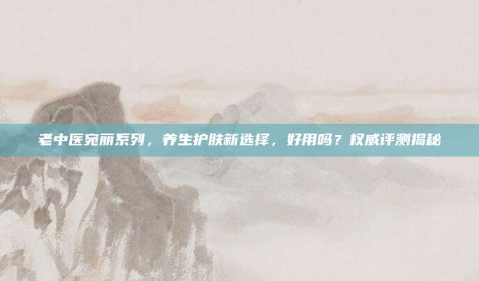 老中医宛丽系列,养生护肤新选择,好用吗?权威评测揭秘