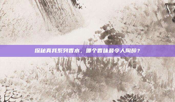 探秘真我系列香水，哪个香味最令人陶醉？