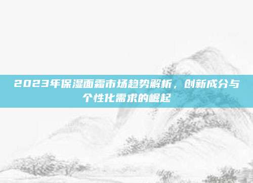 2023年保湿面霜市场趋势解析，创新成分与个性化需求的崛起