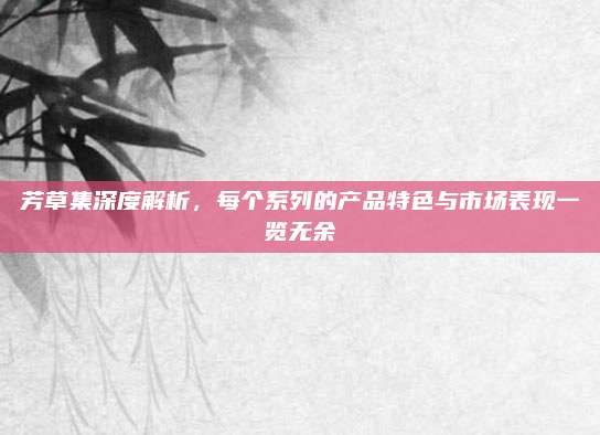 芳草集深度解析，每个系列的产品特色与市场表现一览无余