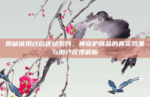 揭秘谁用过后还幼系列，神奇护肤品的真实效果与用户反馈解析