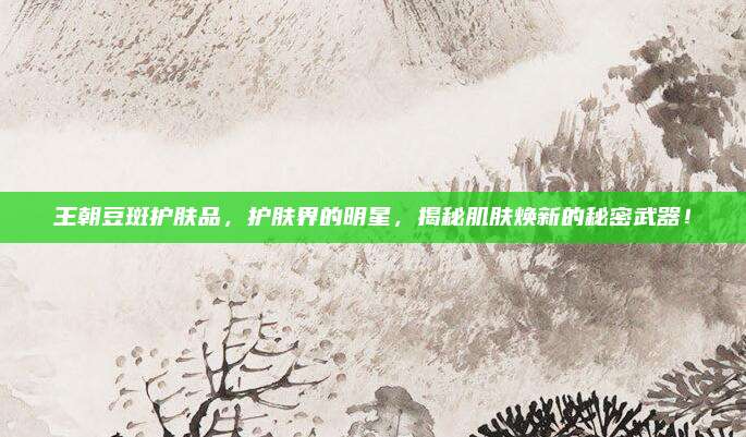 王朝豆斑护肤品,护肤界的明星,揭秘肌肤焕新的秘密武器!