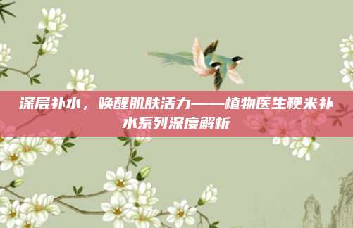 深层补水，唤醒肌肤活力——植物医生粳米补水系列深度解析