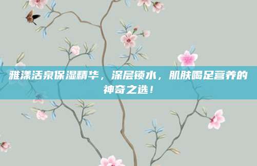 雅漾活泉保湿精华,深层锁水,肌肤喝足营养的神奇之选!