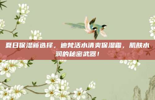 夏日保湿新选择，迪梵活水清爽保湿霜，肌肤水润的秘密武器！