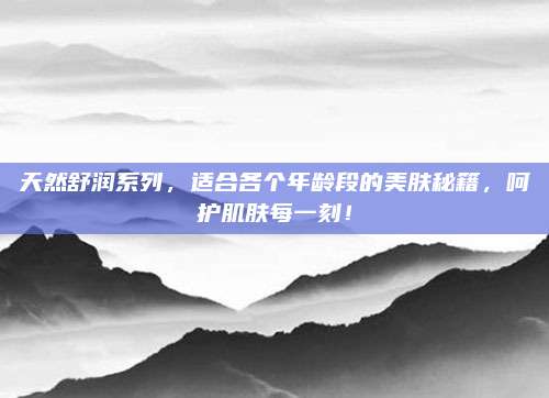 天然舒润系列,适合各个年龄段的美肤秘籍,呵护肌肤每一刻!