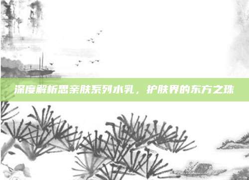 深度解析思亲肤系列水乳,护肤界的东方之珠