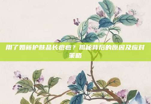 用了如新护肤品长痘痘?揭秘背后的原因及应对策略