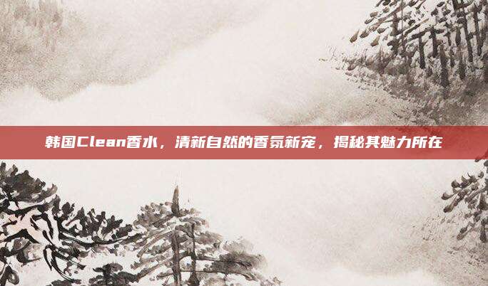 韩国Clean香水,清新自然的香氛新宠,揭秘其魅力所在