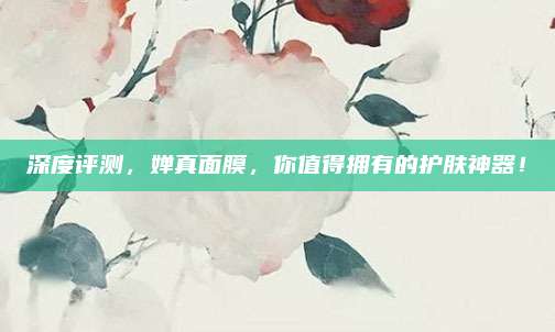 深度评测,婵真面膜,你值得拥有的护肤神器!
