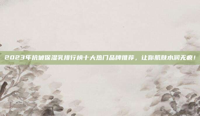 2023年抗皱保湿乳排行榜十大热门品牌推荐,让你肌肤水润无痕!