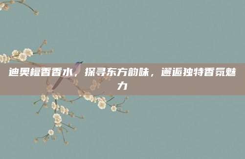 迪奥檀香香水，探寻东方韵味，邂逅独特香氛魅力