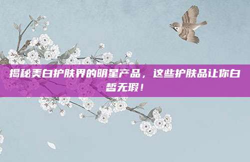 揭秘美白护肤界的明星产品，这些护肤品让你白皙无瑕！