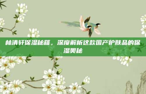 林清轩保湿秘籍,深度解析这款国产护肤品的保湿奥秘