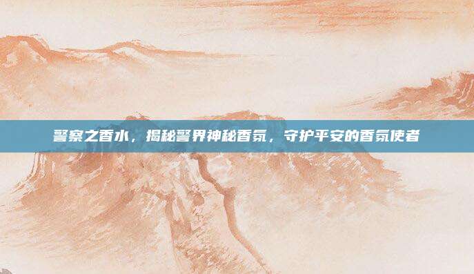 警察之香水,揭秘警界神秘香氛,守护平安的香氛使者