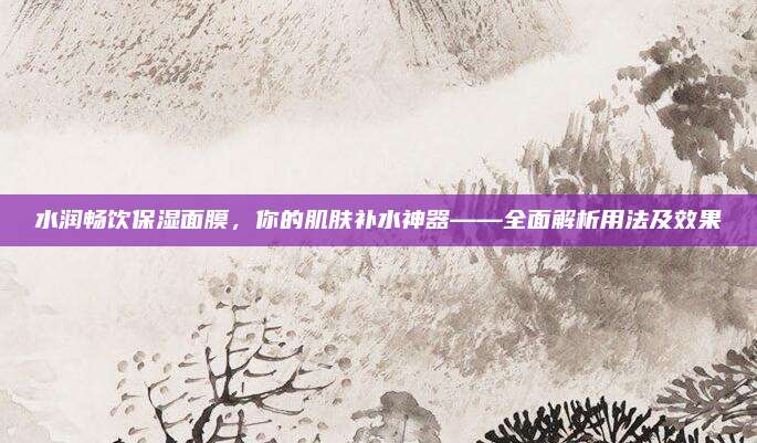 水润畅饮保湿面膜，你的肌肤补水神器——全面解析用法及效果