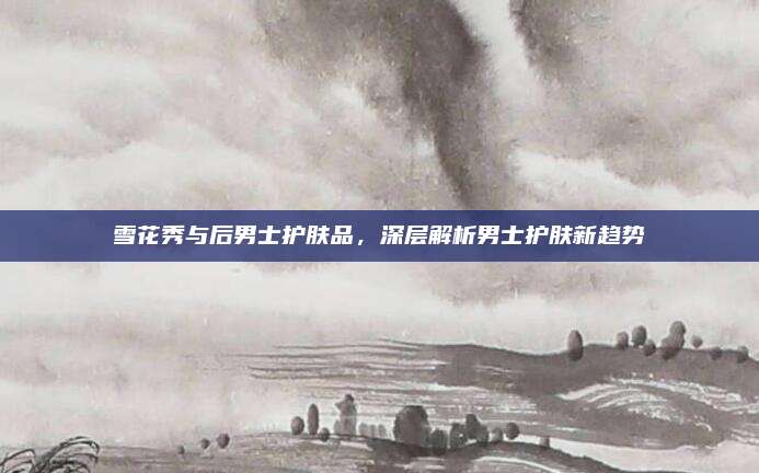 雪花秀与后男士护肤品,深层解析男士护肤新趋势