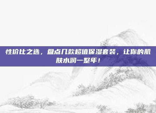 性价比之选,盘点几款超值保湿套装,让你的肌肤水润一整年!