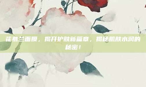 花慕兰面膜，揭开护肤新篇章，揭秘肌肤水润的秘密！