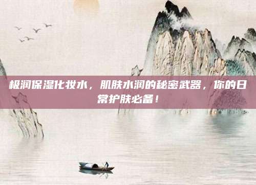 极润保湿化妆水，肌肤水润的秘密武器，你的日常护肤必备！