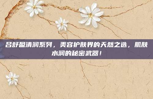 吕舒盈清润系列，美容护肤界的天然之选，肌肤水润的秘密武器！