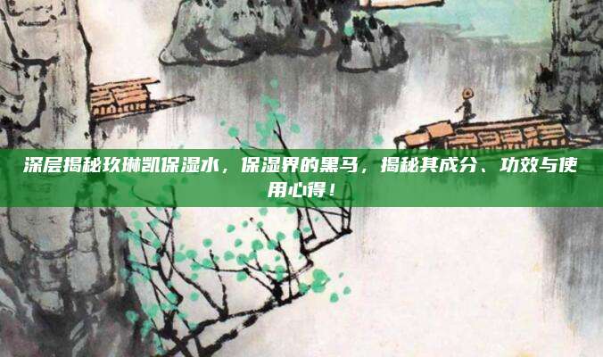 深层揭秘玖琳凯保湿水，保湿界的黑马，揭秘其成分、功效与使用心得！
