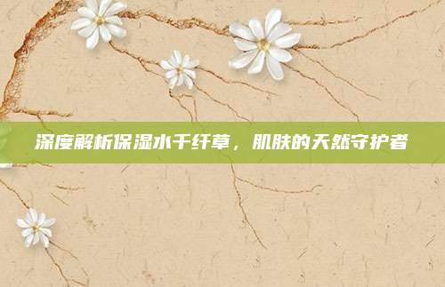 深度解析保湿水千纤草,肌肤的天然守护者