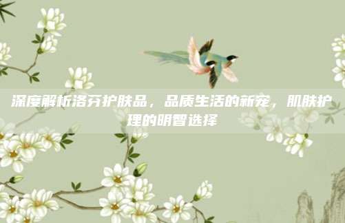 深度解析洛芬护肤品，品质生活的新宠，肌肤护理的明智选择