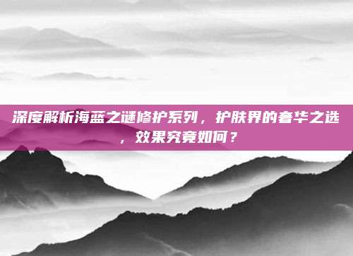 深度解析海蓝之谜修护系列,护肤界的奢华之选,效果究竟如何?