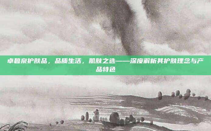卓碧泉护肤品,品质生活,肌肤之选——深度解析其护肤理念与产品特色