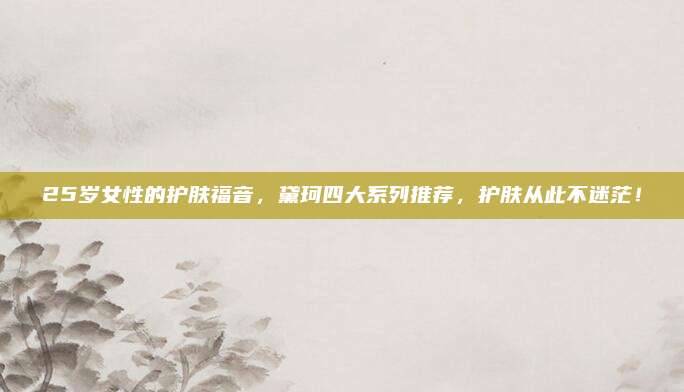 25岁女性的护肤福音,黛珂四大系列推荐,护肤从此不迷茫!