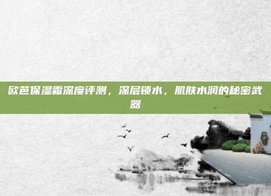 欧芭保湿霜深度评测,深层锁水,肌肤水润的秘密武器