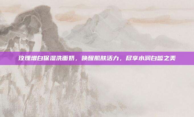 玫瑰增白保湿洗面奶，唤醒肌肤活力，尽享水润白皙之美