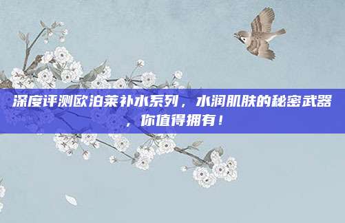 深度评测欧泊莱补水系列，水润肌肤的秘密武器，你值得拥有！
