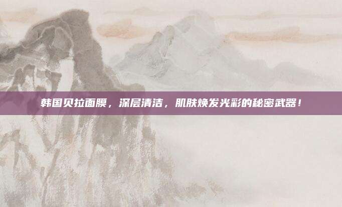 韩国贝拉面膜，深层清洁，肌肤焕发光彩的秘密武器！