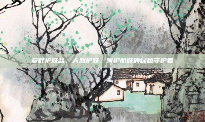 曼野护肤品,天然护肤,呵护肌肤的绿色守护者