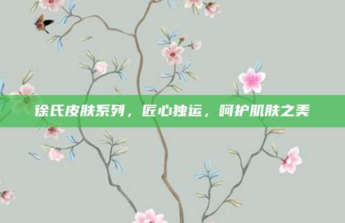 徐氏皮肤系列,匠心独运,呵护肌肤之美