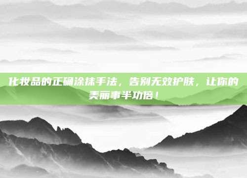 化妆品的正确涂抹手法，告别无效护肤，让你的美丽事半功倍！