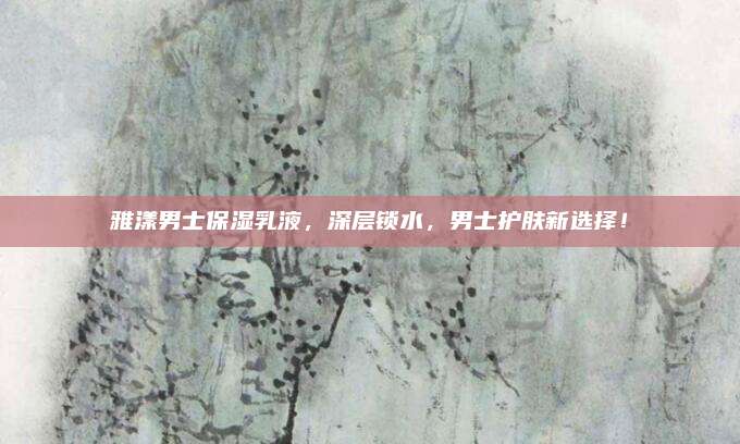 雅漾男士保湿乳液，深层锁水，男士护肤新选择！