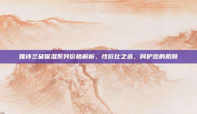 雅诗兰黛保湿系列价格解析,性价比之选,呵护您的肌肤