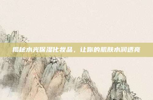 揭秘水光保湿化妆品，让你的肌肤水润透亮