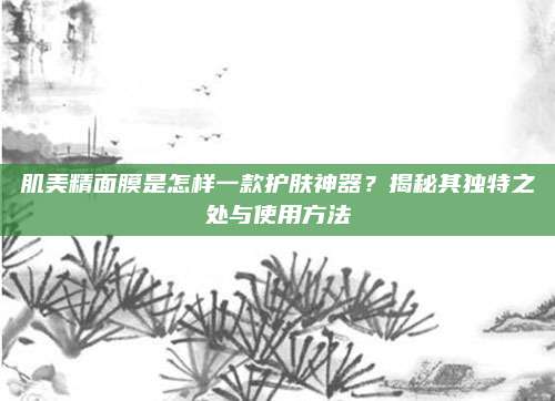 肌美精面膜是怎样一款护肤神器？揭秘其独特之处与使用方法
