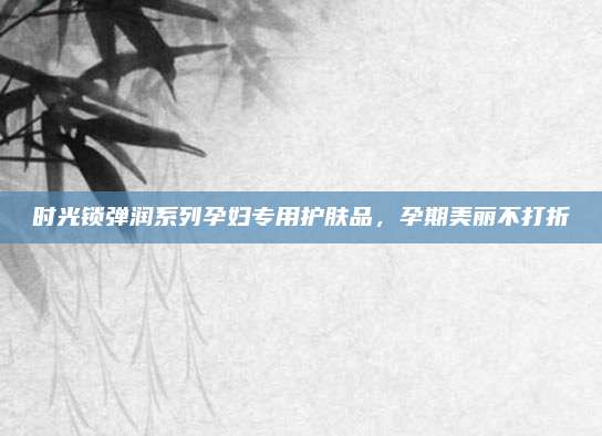 时光锁弹润系列孕妇专用护肤品,孕期美丽不打折