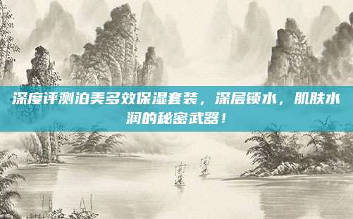 深度评测泊美多效保湿套装,深层锁水,肌肤水润的秘密武器!
