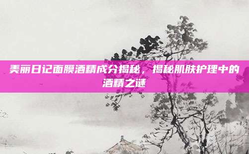 美丽日记面膜酒精成分揭秘，揭秘肌肤护理中的酒精之谜